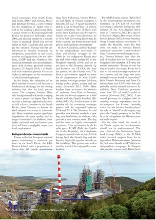 French Polynesia, named ‘Tahiti Nui’
tional companies from South Korea ding. New Caledonia, French Polyneand China. SMSP and Xstrata, Posco sia and Wallis & Futuna comprise a by the independence movement, was
and Jinchuan formed a joint venture land area of 23,373 square kilometres reinstated on UN List of Non-Selffor the extraction of nickel ores as and an EEZ of more than 7.6 million Governing Territories during the 16th
well as for building a processing plant. square kilometres. Two of these terri- summit of the Non-Aligned MoveA nickel smelter in Gwangyang (South tories, New Caledonia and French Po- ment in Teheran in 2012. In a speech
Korea) has produced ferronickel since lynesia are on the United Nations List to the Non-Aligned Movement in New
2008, and another smelter in southern of Non-Self-Governing Territories. In York in January 2013, former President
China is planned. SMSP has several both countries are home to active indi- Oscar Temaru rejected autonomy: “It
smells like freedom, tastes like freemines in New Caledonia that can sup- genous independence movements.
In New Caledonia, named ‘Kanaky’ dom, but make no mistake: French
ply the smelters. Mining benefits are
reinvested in broader economic de- by the independence movement, vi- version of ‘autonomy’ is not freedom.”
velopment, particularly in real estate, olent anti-colonial struggles in the (http://overseasreview.blogspot.com.
tourism and aquaculture. On the other 1980s by the indigenous Kanak peo- au). Temaru believes that after the
hand, SMSP and the Northern Pro- ple and some white settlers led to the end of nuclear tests on Mururoa and
vincial government has accumulated a Matignon Accords (1988) and ten ye- Fangataufa the interests of France are
great debt (source: personal commu- ars later to the Noumea Accord sig- mainly economic: “France is now lurnication, 29 August 2013) – to banks ned between the FLNKS, the loya- king to exploit our ocean. From the fiand their industrial partner Xstrata in list parties, and the French state. The shes to the newly found phosphates of
order to participate in the investment French government agreed to trans- our country, and the huge rare earth
fer all competences to New Caledo- mineral reserves found on our seabed.”
of the Koniambo project.
In the future, the extraction of se- nia except sovereign powers (defence, Both French Polynesia and New Caabed mineral resources will become a foreign policy, police, courts and cur- ledonia have vast EEZ’s with fish and
fundamental challenge for the mining rency) (Kowasch 2012, 2009). Many probable seabed mineral resources. In
industry, but also for local govern- loyalists have welcomed the transfer addition, New Caledonia possesses
ments. The company Nautilus Mine- of authority from Paris to Noumea, more than 25% of world’s nickel rerals, headquartered in Canada, is trying but they are fiercely opposed to a final sources (Kowasch 2012, 2009). A terto start a project in Papua New Gui- breach with the French Republic (Ma- ritorial presence in a region with innea and is seeking exploration licenses clellan 2013: 17). A referendum on the creasing strategic importance can be
in half a dozen countries in the South transfer of the remaining sovereign advantageous for France. Australia,
Pacific, from Vanuatu to Samoa. Se- powers will be organised between which over the last few decades played
abed mineral extraction is controver- 2014 and 2018. The Noumea Accord the role of ‘sheriff ’ in the region, supsial. Many scientists expect significant provides new identity symbols: a new ports the French presence in the Pacidegradation of water quality and da- flag, new banknotes, an anthem, a slo- fic as it strengthens the Western powmage to coral reefs. In addition, these gan and a new country name. The flag ers in the region.
On the other hand, the mood in
highly technical and mechanised pro- and the name are highly controversial
jects will have a negligible impact on at present. After an initiative by the lo- the Pacific region for decolonisation
yalist party RUMP (Rally for Caledo- should not be underestimated. The
local employment.
nia in the Republic), the Caledonian new chair of the Melanesian SpearCongress passed a law in July 2010 al- head Group (MSG) is the FLNKS,
Independence movements
France is the last European colonial lowing both the French flag and the which received support from the inpower maintaining a territorial pre- Kanaky flag to fly together outside pu- dependent Melanesian states (Vanuatu,
sence in the South Pacific, the UK’s blic buildings. This gesture was welco- Fiji, Solomon Islands and PNG) for its
Pitcairn Island, with a population of med by Kanaks, but rejected by some independence campaign. In Bougainville, another resource rich Island (with
fewer than 60 people notwithstan- loyalists.

Pacific Geographies #41 • January/February 2014

7

 