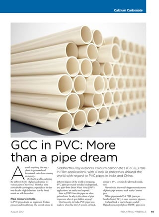 Calcium Carbonate

GCC in PVC: More
than a pipe dream

A

s with anything, the way a
plastic is processed and
formulated varies from country
to country.
Overleaf is a table outlining
the different forms of plastics observed in
various parts of the world. There has been
considerable convergence, especially in the last
two decades of globalisation, but the broad
trends are still discernible.

Pipe colours in India

In PVC pipes details are important. Colour,
pressure and models vary. The uses of colour in
August 2012	

Siddhartha Roy explores calcium carbonate’s (CaCO3) role
in filler applications, with a look at processes around the
world with regard to PVC pipes in India and China.
different regions of the world is intriguing.
PVC pipes are mainly installed underground,
and apart from Drain Waste Vent (DWV)
applications, are rarely used exposed.
Even in DWV lines the pipes are often
painted over. So why is the colour of pipe
important when it gets hidden anyway?
Until recently, in India, PVC pipes were
made in white like the US system, or black,

similar to PVC conduits for electrical installation.
Wavin India, the world’s largest manufacturers
of plastic pipe systems, stuck to the German
grey.
White pipes needed 3-4 PHR (parts per
hundred resin) TiO2, a more expensive pigment.
Carbon black is much cheaper, and all
High-density polyethylene (HDPE) pipes were
industrial minerals	

45

 