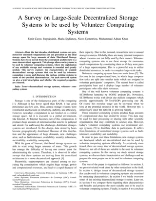 A SURVEY ON LARGE-SCALE DECENTRALIZED STORAGE SYSTEMS TO BE USED BY VOLUNTEER COMPUTING SYSTEMS                                          1




      A Survey on Large-Scale Decentralized Storage
       Systems to be used by Volunteer Computing
                        Systems
                 Umit Cavus Buyuksahin, Maria Stylianou, Nicos Demetriou, Muhammad Adnan Khan



   Abstract—Over the last decades, distributed systems are pro-            their capacity. Due to this demand, researchers turn to unused
moted for extended computations and are presented as the ideal             storage resources. Globally, there are many personal computers
storage space for large amounts of data. Distributed Storage               whose resources are not fully used by their owners. Volunteer
Systems have been moved from the centralized architecture to a
more decentralized approach. This change allows such systems to            computing systems aim to use these storage for enormous-
be used by volunteer computing systems, where the exploitation             sized computations by considering them as if they were parts
of any available storage and resources is essential and greatly            of a huge supercomputer. This is a powerful way to utilize
needed. This survey explores the characteristics of scalable               distributed resources, in order to complete large-scale tasks.
decentralized storage systems that can be used by volunteer                   Volunteer computing systems have two main bases [7]. The
computing systems and discusses the various existing systems in
terms of the speciﬁed characteristics. For each surveyed system            ﬁrst one is the computational base, in which large computa-
we give a brief description and whether the required properties            tion tasks are split into smaller tasks which are assigned to
are ensured.                                                               volunteer participants’ computers. The second base is called
  Index Terms—decentralized storage systems, volunteer com-                participative base and it deploys large number of volunteer
puting systems                                                             participants who offer their resources.
                                                                              One of the well known volunteer computing systems is
                                                                           SETI@home launched by BOINC projects [8]. Nowadays,
                      I. INTRODUCTION                                      SETI@home works with about one million computers which
   Storage is one of the fundamental parts of the computing                provide approximately 70 TeraFLOPs processing rate [8].
[1]. Although it has lower speed than RAM, it has great                    Of course this resource usage can be increased when we
persistence and low cost. Thus, central storage systems were               look at the potential resource in the world. However this is
constructed and focused on reliability, stability, and efﬁciency.          unnecessary since the network is growing rapidly.
However, nowadays computation is not limited on a central                     These volunteer computing systems produce huge amounts
storage space, but it is executed in a global environment,                 of computational data that should be stored. This data may
like Internet. As Internet becomes part of this computation, it            be used for later processing or sharing with other scientiﬁc
produces huge amounts of information that need to be gathered              organizations that may contribute to science area. However,
and stored. For addressing this challenge, distributed storages            today’s volunteer computing systems use centralized stor-
systems are introduced. In this design, data stored by hosts               age systems [9] to distribute data to participants. It suffers
become geographically distributed. Because of this distribu-               from limitations of centralized storage systems such as fault-
tion and the appearance of huge demands, new challenges                    tolerance, availability and scalability.
arise, such as fault-tolerance, availability, security, robustness,           In order to pass over these limitations, new storage systems
survivability, scalability, anonymity.                                     are developed which are decentralized and can be used by
   With the grow of Internet, distributed storage systems are              volunteer computing systems efﬁciently. As previously men-
able to scale using larger amounts of users. This growth                   tioned, there are many kind of decentralized storage systems.
has emerge the difﬁculty of having one central point for                   However, not all of them are suitable to be used in volunteer
administrating the system. Therefore, it is observed in other              computing systems. In this survey we study several storage
surveys that these systems are moving from the centralized                 systems, we discuss their characteristics and challenges and we
architecture to a more decentralized approach [1].                         propose the most proper one to be used in volunteer computing
   Meanwhile, supercomputers are situated among us exe-                    systems.
cuting big computations which require huge storage, power                     The rest of the paper is organized as follows: In section 3,
and computational resources, and lead to a rapid decrease of               we present related work done by other researches in the ﬁeld.
                                                                           In section 4, design issues of decentralized storage systems
   Umit Cavus Buyuksahin, Universitat Politecnica de Catalunya (UPC). E-   that can be used in volunteer computing systems are examined
mail: ucbuyuksahin@gmail.com
   Maria Stylianou, Universitat Politecnica de Catalunya (UPC). E-mail:    by extracting characteristics. In section 5 we brieﬂy overview
marsty5@gmail.com                                                          some of the existing decentralized storage systems. Later on,
   Nicos Demetriou, Universitat Politecnica de Catalunya (UPC). E-mail:    in section 6 we compare them regarding their characteristics
nicosdem7@gmail.com
   Muhammad Adnan Khan, Universitat Politecnica de Catalunya (UPC). E-     and beneﬁts and propose the most suitable one to be used in
mail:malikadnan78@gmail.com                                                volunteer computing systems. Finally, in section 6 we conclude
 