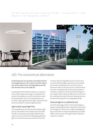 10
As electricity prices rise, low power consumption becomes
increasingly important. LED is superior to all other alterna-
tives on the market in terms of energy efficiency and life
span. But how much can we really ask?
Comparing LED with traditional solutions can easily turn
into a matter of apples and oranges. The properties me-
asured in the laboratory of an LED manufacturer cannot
be directly linked to how an LED module performs in a
luminaire. To get a good idea of the light’s capacity, the LED
needs to be placed in its specific lighting context.
Light output equals light flow
The energy efficiency of luminaires with traditional light
sources is described in terms of light output ratio (LOR).
The LOR is measured by comparing the light flow (also
known as luminous flux) from a freely glowing reference
light source with the measured luminous flux from the
LED. The economical alternative
luminaire. But the energy efficiency of an LED luminaire
cannot be defined by light output, because LED modules
do not have a standardised nominal luminous flux as
fluorescent tubes do. The reason for this is that the whole
luminaire, including the LED and the electrical ballast, is
counted as a reference, with the result that the light out-
put is always 100%. Instead, the efficiency of an LED lumin-
aire is defined as the ratio of the total measured luminous
flux (lm) to the radiant flux including ballast (lm/W).
Coloured light at no additional cost
One of the advantages of LED is that the technology can
produce coloured light without using a filter, which saves a
lot of energy. For instance, with a traditional spotlight ad-
ding a colour filter can reduce the light flow by up to 90%.
With an LED, the colour of the light is determined by the
material it is made of.
An LED luminaire can have a very long life span – assuming that it is well-
designed and has high-quality components.
 
