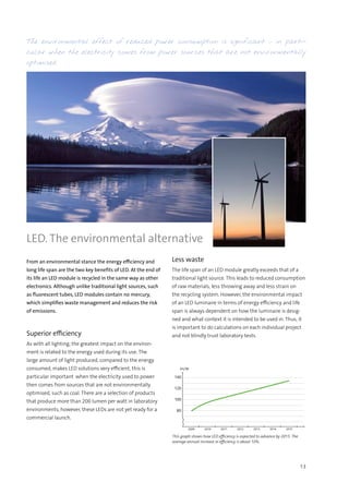 13
This graph shows how LED efficiency is expected to advance by 2015. The
average annual increase in efficiency is about 10%.
2009 2010 2011 2012 2013 2014 2015
140
120
100
80
lm/W
From an environmental stance the energy efficiency and
long life span are the two key benefits of LED. At the end of
its life an LED module is recycled in the same way as other
electronics. Although unlike traditional light sources, such
as fluorescent tubes, LED modules contain no mercury,
which simplifies waste management and reduces the risk
of emissions.
Superior efficiency
As with all lighting, the greatest impact on the environ-
ment is related to the energy used during its use. The
large amount of light produced, compared to the energy
consumed, makes LED solutions very efficient, this is
particular important when the electricity used to power
then comes from sources that are not environmentally
optimised, such as coal. There are a selection of products
that produce more than 200 lumen per watt in laboratory
environments, however, these LEDs are not yet ready for a
commercial launch.
The environmental effect of reduced power consumption is significant – in parti-
cular when the electricity comes from power sources that are not environmentally
optimised.
Less waste
The life span of an LED module greatly exceeds that of a
traditional light source. This leads to reduced consumption
of raw materials, less throwing away and less strain on
the recycling system. However, the environmental impact
of an LED luminaire in terms of energy efficiency and life
span is always dependent on how the luminaire is desig-
ned and what context it is intended to be used in. Thus, it
is important to do calculations on each individual project
and not blindly trust laboratory tests.
LED. The environmental alternative
 