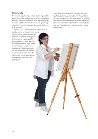 16
Chromaticity
The chromaticity of an LED product – that is, degree of de-
viation of its colour temperature – is defined in MacAdam
ellipses in Standard Deviation of Colour Matching (SDCM)
as per the CIE 1964 standard. The MacAdam system origi-
nates from the United States and ranks colour quality on a
scale of 0 to 10.
  Between 0 and 4 is it difficult to see differences in co-
lour, but further up the scale it can have an
obvious and negative disparities.The
problems are greatest when lighting
a white surface, or placing a LED
strip very close to a white wall. The
requirements for most other Indoor
environments are usually around
MacAdam 3-5 SDCM. By compari-
son, a T5 fluorescent tube from the
major manufacturers is about Ma-
cAdam 4. For exterior applications,
a rating of MacAdam 7 SDCM is
perfectly OK.
  One of the key considerations is how the colour qua-
lity of a product changes throughout its lifespan. Some
LED’s can maintain a very high colour quality for the first
thousand hours but then deteriorate rapidly. The design of
the luminaire is another critical factor, where insufficient
cooling, or the LED being run too hard, can both have a
negative impact.
 