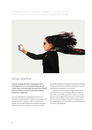 18
The design of an LED luminaire intended for working environme-
nts is a careful balancing act between comfort and economy.
Visual comfort
The great challenge with LEDs is to keep glare within
reasonable levels. It is not unusual that diodes and LED
modules have a luminance (light intensity) of over 300,000
cd/m². In contrast, a standard T5 fluorescent tube has a
luminance of 17,000 cd/m².
Luminaire developed for working environments are a
careful balancing act between comfort and economy. From
a financial stance, creating a naked LED module with a
cooling unit and external driver would deliver the highest
lumens to watts ratio. However, this solution would be
completely impractical. The greater the efficiency the great
the glare, a factor which should be considered in both the
development and selection of luminaires.
  In commercial environments the light from an LED or
LED module has to be controlled by reflectors, lenses, or
some other form of diffusing material. Lenses are usually
directly linked to different manufacturers and the type of
LED. The choice of reflector material or lens used is crucial
to maintaining the luminaire’s efficiency while keeping the
luminance sufficiently low.
 
 