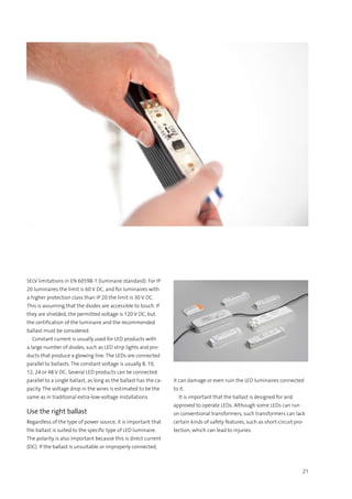 21
SELV limitations in EN 60598-1 (luminaire standard): For IP
20 luminaires the limit is 60 V DC, and for luminaires with
a higher protection class than IP 20 the limit is 30 V DC.
This is assuming that the diodes are accessible to touch. If
they are shielded, the permitted voltage is 120 V DC, but
the certification of the luminaire and the recommended
ballast must be considered.
  Constant current is usually used for LED products with
a large number of diodes, such as LED strip lights and pro-
ducts that produce a glowing line. The LEDs are connected
parallel to ballasts. The constant voltage is usually 8, 10,
12, 24 or 48 V DC. Several LED products can be connected
parallel to a single ballast, as long as the ballast has the ca-
pacity. The voltage drop in the wires is estimated to be the
same as in traditional extra-low-voltage installations
Use the right ballast
Regardless of the type of power source, it is important that
the ballast is suited to the specific type of LED luminaire.
The polarity is also important because this is direct current
(DC). If the ballast is unsuitable or improperly connected,
it can damage or even ruin the LED luminaires connected
to it.
  It is important that the ballast is designed for and
approved to operate LEDs. Although some LEDs can run
on conventional transformers, such transformers can lack
certain kinds of safety features, such as short-circuit pro-
tection, which can lead to injuries.
 