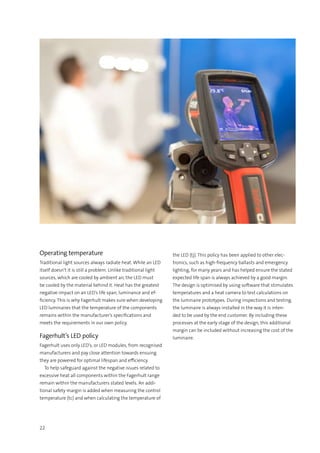 22
Operating temperature
Traditional light sources always radiate heat. While an LED
itself doesn’t it is still a problem. Unlike traditional light
sources, which are cooled by ambient air, the LED must
be cooled by the material behind it. Heat has the greatest
negative impact on an LED’s life span, luminance and ef-
ficiency. This is why Fagerhult makes sure when developing
LED luminaires that the temperature of the components
remains within the manufacturer’s specifications and
meets the requirements in our own policy.
Fagerhult’s LED policy
Fagerhult uses only LED’s, or LED modules, from recognised
manufacturers and pay close attention towards ensuing
they are powered for optimal lifespan and efficiency.
  To help safeguard against the negative issues related to
excessive heat all components within the Fagerhult range
remain within the manufacturers stated levels. An addi-
tional safety margin is added when measuring the control
temperature (tc) and when calculating the temperature of
the LED (tj). This policy has been applied to other elec-
tronics, such as high-frequency ballasts and emergency
lighting, for many years and has helped ensure the stated
expected life span is always achieved by a good margin.
The design is optimised by using software that stimulates
temperatures and a heat camera to test calculations on
the luminaire prototypes. During inspections and testing,
the luminaire is always installed in the way it is inten-
ded to be used by the end customer. By including these
processes at the early stage of the design, this additional
margin can be included without increasing the cost of the
luminaire.
 