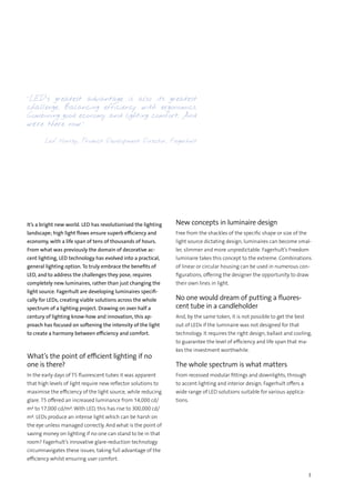 3
It’s a bright new world. LED has revolutionised the lighting
landscape; high light flows ensure superb efficiency and
economy, with a life span of tens of thousands of hours.
From what was previously the domain of decorative ac-
cent lighting, LED technology has evolved into a practical,
general lighting option. To truly embrace the benefits of
LED, and to address the challenges they pose, requires
completely new luminaires, rather than just changing the
light source. Fagerhult are developing luminaires specifi-
cally for LEDs, creating viable solutions across the whole
spectrum of a lighting project. Drawing on over half a
century of lighting know-how and innovation, this ap-
proach has focused on softening the intensity of the light
to create a harmony between efficiency and comfort.
What’s the point of efficient lighting if no
one is there?
In the early days of T5 fluorescent tubes it was apparent
that high levels of light require new reflector solutions to
maximise the efficiency of the light source, while reducing
glare. T5 offered an increased luminance from 14,000 cd/
m² to 17,000 cd/m². With LED, this has rise to 300,000 cd/
m². LEDs produce an intense light which can be harsh on
the eye unless managed correctly. And what is the point of
saving money on lighting if no one can stand to be in that
room? Fagerhult’s innovative glare-reduction technology
circumnavigates these issues, taking full advantage of the
efficiency whilst ensuring user comfort.
New concepts in luminaire design
Free from the shackles of the specific shape or size of the
light source dictating design, luminaires can become smal-
ler, slimmer and more unpredictable. Fagerhult’s Freedom
luminaire takes this concept to the extreme. Combinations
of linear or circular housing can be used in numerous con-
figurations, offering the designer the opportunity to draw
their own lines in light.
No one would dream of putting a fluores-
cent tube in a candleholder
And, by the same token, it is not possible to get the best
out of LEDs if the luminaire was not designed for that
technology. It requires the right design, ballast and cooling,
to guarantee the level of efficiency and life span that ma-
kes the investment worthwhile.
The whole spectrum is what matters
From recessed modular fittings and downlights, through
to accent lighting and interior design, Fagerhult offers a
wide range of LED solutions suitable for various applica-
tions.
“LED’s greatest advantage is also its greatest
challenge. Balancing efficiency with ergonomics.
Combining good economy and lighting comfort. And
we’re there now.”
Leif Norrby, Product Development Director, Fagerhult
 