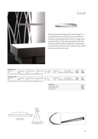 33
1730
1200
54
36
265
40
80
∅ 700
50
68
∅ 130
∅ 180
Gaudi
With Gaudi new technology meets timeless elegance. A
suspended luminaire inspired by classical architectural
principles and developed based on LED technology. Gaudi
has tailored optics for the latest generation of LEDs that
distribute a balanced effective light with an appealing co-
lour temperature. The luminaire is available in two models:
Gaudi Linear and Gaudi Circular
Luminaire, circular
System, W Colour temp, K Luminous flux, lm Output, lm/W kg ∅ Ra (CRI) Life Colour quality White Black
18 4000 350 20 2.6 700 ≥ 80 L70 50.000 h MacAdam 3 SDCM 54611 54612
For current information on output and luminous flux, see www.fagerhult.co.uk.
Accessories
Infälld takkopp, white 94040
Infälld takkopp, black 94041
Mounting plate 41390
Luminaire, suora
System, W Colour temp, K Luminous flux, lm Output, lm/W kg Length Ra (CRI) Life Colour quality White Black
20 4000 475 20 2.2 1730 ≥ 80 L70 50.000 h MacAdam 3 SDCM 54607 54608
For current information on output and luminous flux, see www.fagerhult.co.uk
 