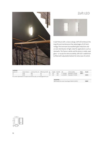 36
Zoft LED
A wall fixture with a classic design, Zoft LED embraces the
long life and maintenance-free advantages of LED tech-
nology. The luminaire has excellent glare reduction and
an even distribution of light, ideal for applications such as
stairwells. The frame is white and the dome is matte, opal
glass – or acrylic for extra durability. Zoft LED is additional-
ly fitted with adjustable ballasts for extra ease of control.
Accessories
Wall bracket for corner mounting of 56922 & 56912 94884
Luminaire
System, W Colour temp, K Luminous flux, lm Efficiency, lm/W kg Height Ra (CRI) Life Colour quality Glass Acrylic
11 4100 446 40 1.6 310 ≥ 80 L70
50.000 h MacAdam 5 SDCM 56917
11 4100 538 48 1.6 310 ≥ 80 L70
50.000 h MacAdam 5 SDCM 56918
For current information on output and luminous flux, see www.fagerhult.co.uk.
220
310
90
165
620
75
 