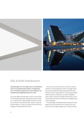 4
It provides light, but is not a light source in the traditional
sense. It can reproduce all the colours in the light spec-
trum, it works best in groups and, in just a few years, has
revolutionised the lighting industry. This is LED.
An acronym light-emitting diode, an LED is a semiconduc-
tor that radiates light when subjected to electrical impul-
ses – a phenomenon called electroluminescence. An LED
runs on direct current (DC) and often requires a separate
electrical ballast – a ‘driver’. The driver converts the mains
voltage to an optimal level for the LED.
  An LED consists of two sections: one with an excess of
electrons (n-conducting) and one with a shortage of elec-
trons (p-conducting). The light is generated when these
electrons strive to achieve balance. The boundary between
these two areas is called the p-n junction or depletion
layer, and this is where it all happens. When direct current
is connected to the diode, the excess and shortage balance
out to create light.
  The wavelength of the light emitted, and thus its colour,
depends on the materials the LED is made of. The main
colours are red, orange and green, and a variety of shades
LED. A brief introduction
 