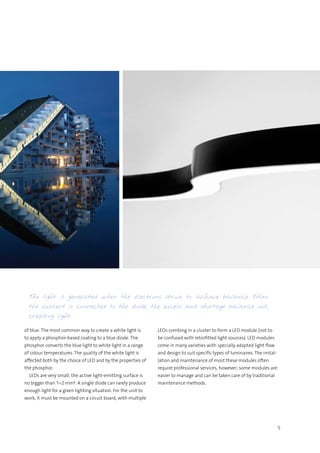 5
The light is generated when the electrons strive to achieve balance. When
the current is connected to the diode, the excess and shortage balance out,
creating light.
of blue. The most common way to create a white light is
to apply a phosphor-based coating to a blue diode. The
phosphor converts the blue light to white light in a range
of colour temperatures. The quality of the white light is
affected both by the choice of LED and by the properties of
the phosphor.
  LEDs are very small; the active light-emitting surface is
no bigger than 1–2 mm². A single diode can rarely produce
enough light for a given lighting situation. For the unit to
work, it must be mounted on a circuit board, with multiple
LEDs combing in a cluster to form a LED module (not to
be confused with retrofitted light sources). LED modules
come in many varieties with specially adapted light flow
and design to suit specific types of luminaires. The instal-
lation and maintenance of most these modules often
require professional services, however; some modules are
easier to manage and can be taken care of by traditional
maintenance methods.
 