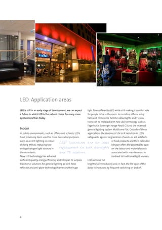 6
LED. Application areas
LED is still in an early stage of development; we can expect
a future in which LED is the natural choice for many more
applications than today.
Indoor
In public environments, such as offices and schools, LED’s
have previously been used for more decorative purposes,
such as accent lighting or colour-
shifting effects; replacing low-
voltage halogen light sources in
these contexts.
Now LED technology has achieved
sufficient quality, energy efficiency and life span to surpass
traditional solutions for general lighting as well. New
reflector and anti-glare technology harnesses the huge
light flows offered by LED while still making it comfortable
for people to be in the room. In corridors, offices, entry
halls and conference facilities downlights and T5 solu-
tions can be replaced with new LED technology such as
Fagerhult’s downlight range Pleaid G3 and the recessed
general lighting system Multilume Flat. Outside of these
applications the absence of UV or IR radiation in LED’s
safeguards against degradation of works or art, artefacts
or food products and their extended
lifespan offers the potential to save
on the labour and materials costs
associated with maintenance. In
contrast to traditional light sources,
LEDs achieve full
brightness immediately and, in fact, the life span of the
diode is increased by frequent switching on and off.
LED luminaires are an ideal
replacement for both downlights
and T5 solutions.
 