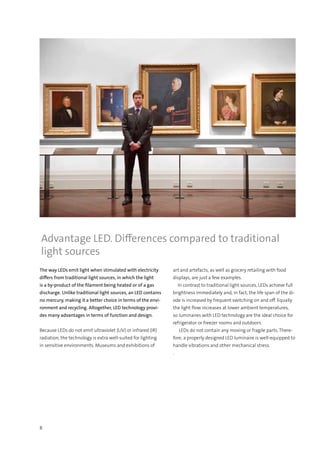 8
The way LEDs emit light when stimulated with electricity
differs from traditional light sources, in which the light
is a by-product of the filament being heated or of a gas
discharge. Unlike traditional light sources, an LED contains
no mercury, making it a better choice in terms of the envi-
ronment and recycling. Altogether, LED technology provi-
des many advantages in terms of function and design.
Because LEDs do not emit ultraviolet (UV) or infrared (IR)
radiation, the technology is extra well-suited for lighting
in sensitive environments. Museums and exhibitions of
art and artefacts, as well as grocery retailing with food
displays, are just a few examples.
  In contrast to traditional light sources, LEDs achieve full
brightness immediately and, in fact, the life span of the di-
ode is increased by frequent switching on and off. Equally
the light flow increases at lower ambient temperatures,
so luminaires with LED technology are the ideal choice for
refrigerator or freezer rooms and outdoors.
  LEDs do not contain any moving or fragile parts. There-
fore, a properly designed LED luminaire is well-equipped to
handle vibrations and other mechanical stress.
.
Advantage LED. Differences compared to traditional
light sources
 