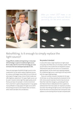 9
Energy efficient, reliable and long-lasting. In many ways
LED technology is superior to traditional light sources.
But to really make the most of the technology, you need
luminaires that were developed especially for LEDs.
There are many types of retrofit LED light sources on the
market which can be used to replace traditional sources,
for instance cold halogen lamps (HRGI) of up to 50 W and
other types of halogen lamps. Some of these models also
offer brightness adjustment. This type of light sources can
be used in locations where light flow, light quality and ef-
ficiency are lower, for example in a home environment.
From a short-term capital outlay perspective it may appear
more profitable to simply replace the light source within
the existing luminaire to LED, however there are factors
which need to be taken into consideration.
No product standard
In areas which place a high importance on light output
and quality, retro-fitted LEDs are not always suitable. There
are LED tubes on the market that are designed to replace
T8 fluorescent tubes (26 mm) and run on conventional
lighting ballasts. As the scheme was originally designed
for a traditional light source- switching to LED may conflict
with the original lighting design.
  There are currently no product standards for this type
of LED tube, nor are they covered by the standards for the
LEDs. Some variants have been found to have structural
flaws that make them dangerous, prompting the Swe-
dish National Electric Safety Board to force suppliers to
withdraw them from the market. An important considera-
tion when retro-fitting LED light sources is that responsibi-
lity for the entire luminaire passes over to the person who
replaces it as the existing fixture has been tampered with.
Retrofitting. Is it enough to simply replace the
light source?
When you install LED tubes in an
existing system, you take over the re-
sponsibility for the entire luminaire..
 
