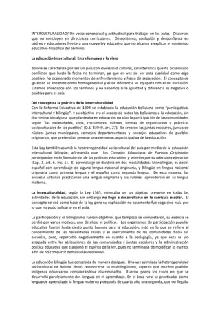 INTERCULTURALIDAD/ Un vacío conceptual y actitudinal para trabajar en las aulas.  Discursos  que no concluyen en directrices curriculares.  Descontento, confusión y desconfianza en padres y educadores frente a una nueva ley educativa que no alcanza a explicar el contenido educativo-filosófico del término.  <br />La educación Intercultural: Entre lo nuevo y lo viejo<br />Bolivia se caracteriza por ser un país con diversidad cultural, característica que ha ocasionado conflictos que hasta la fecha no terminan, ya que en vez de ver esta cualidad como algo positivo, ha ocasionado momentos de enfrentamiento y hasta de separación.  El concepto de igualdad se entiende como homogeneidad y el de diferencia se equipara con el de exclusión.  Estamos enredados con los términos y no sabemos si la igualdad y diferencia es negativa o positiva para el país. <br />Del concepto a la práctica de la interculturalidad<br />Con la Reforma Educativa de 1994 se estableció la educación boliviana como “participativa, intercultural y bilingüequot;
, y su objetivo era el acceso de todos los bolivianos a la educación, sin discriminación alguna  que planteaba en educación no sólo la participación de las comunidades según “las necesidades, usos, costumbres, valores, formas de organización y prácticas socioculturales de los pueblos” (D.S. 23949. art. 27).  Se crearon las juntas escolares, juntas de núcleo, juntas municipales, consejos departamentales y consejos educativos de pueblos originarios, que pretendían generar una democracia participativa de la educación.<br />Esta Ley también asumió la hetererogeneidad sociocultural del país por medio de la educación intercultural bilingüe, afirmando que  los Consejos Educativos de Pueblos Originarios participarían en la formulación de las políticas educativas y velarían por su adecuada ejecución (Cap. 3. art. 6. inc. 5).  El aprendizaje se dividiría en dos modalidades: Monolingüe, es decir, español con aprendizaje de alguna lengua nacional originaria, y Bilingüe en lengua nacional originaria como primera lengua y el español como segunda lengua.  De esta manera, las escuelas urbanas practicarían una lengua originaria y las rurales  aprenderían en su lengua materna.<br />La interculturalidad, según la Ley 1565, intentaba ser un objetivo presente en todas las actividades de la educación, sin embargo no llegó a desarrollarse en la currícula escolar.  El concepto se usó como base de la ley pero su explicación no solamente fue vaga sino nula por lo que no pudo aplicarse en el aula.  <br />La participación y el bilingüismo fueron objetivos que tampoco se completaron, su esencia se perdió por varios motivos, uno de ellos, el político.   Los organismos de participación popular educativa fueron hasta cierto punto buenos para la educación, esto en lo que se refiere al conocimiento de las necesidades reales y el acercamiento de las comunidades hacia las escuelas, pero, repercutió negativamente en cuanto a la pedagogía, ya que ésta se vio atrapada entre las atribuciones de las comunidades y juntas escolares y la administración política educativa que traicionó el espíritu de la ley, pues no terminaba de modificar lo escrito, a fin de no compartir demasiadas decisiones.<br />La educación bilingüe fue concebida de manera desigual.  Una vez asimilada la heterogeneidad sociocultural de Bolivia, debió reconocerse su multilingüismo, aspecto que muchos pueblos indígenas observaron considerándose discriminados.  Fueron pocos los casos en que se desarrolló paralelamente dos lenguas en el aprendizaje. En el área rural se practicaba  como lengua de aprendizaje la lengua materna y después de cuarto año una segunda, que no llegaba a completarse por factores tales como la deserción escolar, principalmente de niñas.  En las ciudades el bilingüismo tenía por objetivo la valorización y el aprendizaje de las lenguas originarias, pero no fue enseñada en la mayoría de las unidades educativas.<br />La Reforma Educativa organizó la parte administrativa (autoridades, direcciones, núcleos, juntas escolares y otros), pero descuidó lo que en verdad importaba.  Ahora, después de varios años la nueva Ley Educativa Avelino Siñani-Elizardo Pérez  pone otra vez  como base educativa y como finalidad la interculturalidad para vivir bien, pero comete el mismo error. No visibiliza ni hace palpable el concepto,  pues no indica cómo pueden apropiarse las escuelas y trabajar dentro de las aulas este concepto.    <br />Los prejuicios sobre la educación  intercultural<br />La interculturalidad sigue siendo asociada con la educación para los indígenas, algo sin una práctica concreta, que se dirige de forma unidireccional desde lo indígena hacia la sociedad nacional. Pero el hecho de limitar la interculturalidad a un asunto sólo concerniente a los que  no manejan el castellano, es decir un proceso de una sola vía, implica negar las diferencias y profundiza la discriminación (…) esta implica no solamente una relación entre distintos grupos culturales, sino un reconocimiento entre estos mismos grupos de los elementos que contribuyen a su propia identidad y diversidad, y un reconocimiento de que la interculturalidad es un proceso de doble o múltiple vía. (Walsh 2001: 17)<br />Fue un mal inicio para la educación intercultural, ya que ésta se asoció directamente con una educación rural que nada tenía que ver con las ciudades.   Por lo que los habitantes del campo y las ciudades no alcanzarían a entender la interculturalidad.  La interculturalidad no es algo exclusivo ni excluyente de la vida del campo y de las ciudades (principalmente si se trata de un país con diversas culturas),  más bien es una herramienta útil para la democracia. <br />Comentarios que se realizan sobre la interculturalidad tales como: “No podemos regresar al pasado”, “Nosotros queremos avanzar para que no nos discriminen”.  “Qué vamos a recuperar pues del  pasado, el pasado quedó atrás”, “Si seguimos así, nunca vamos a salir adelante”, están completamente erradas, pues la interculturalidad está ajena de ser un retorno al pasado, al contrario, es una forma para encontrar equilibrio en las sociedades que se encuentran en un mundo globalizado  que no ha podido asimilar a las diversas culturas. <br />Pensar la interculturalidad no sólo supone un acto de convivencia amistosa con diversas culturas sino pasar de un estado inconsciente de nuestros actos hacia el “otro”, a un estado consciente que sólo se puede llegar a obtener a través de la educación y mediante la práctica de capacidades comunicativas y de comportamiento para cimentar una sociedad abierta y democrática.  <br />Hacia un concepto palpable de interculturalidad<br /> <br />De esta forma es necesario ofrecer primero un concepto adecuado de interculturalidad, para ello, citamos a Xavier Albó cuando explica que la interculturalidad es: “Ante todo, la relación entre personas y grupos sociales de diversa cultura; o, desde otro ángulo, la relación entre personas y grupos de personas con identidades culturales distintas. Por tanto, lo que importa en la interculturalidad son las relaciones interpersonales y grupales, así como las  actitudes, conductas e intercambios que estas relaciones puedan suscitar” (1). <br />Albó hace incapié en una interculturalidad que incluye relaciones, actitudes y conductas de las personas con referencia a elementos de otras culturas y a un nivel posterior más complejo, las comparaciones y combinaciones entre dos o más sistemas culturales; pero indica que lo primario de la interculturalidad son las relaciones interpersonales, pues “la cultura es siempre un producto humano y son, por tanto, las personas y grupos sociales productores de cultura los que ante todo se relacionan en este intercambio” (1).<br />Realizando una abstracción de lo que Xavier Albó señala, se obtienen tres elementos importantes de la interculturalidad: Las actitudes, la conducta y el intercambio, aspectos que pueden trabajarse en los recintos educativos y en sus planes globales. <br />La actitud, tiene que ver con la experiencia del individuo y supone una disposición mental que orienta nuestras respuestas sobre algunas situaciones, esta actitud está relacionada directamente con la motivación social. Esta motivación repercute en la conducta, en el comportamiento y las  acciones de la mente y el cuerpo hacia el mundo externo, que define la forma de relacionarse de las personas y su intercambio recíproco entre pares y  grupos o con organismos,  naciones y otros.<br />Beneficios de la educación intercultural<br />Entonces una educación intercultural se refiere principalmente al reconocimiento de la diversidad de un país que practica esta cualidad de manera positiva para la democracia, con el convencimiento de que todos somos iguales (como sujetos de derecho), pero con esencia diferente.  <br />La educación intercultural  completa el encuentro y el diálogo entre miembros de culturas diversas. Lo que implica “promover actitudes que desarrollen sentimientos positivos hacia la diversidad étnica, cultural y lingüística” (2), dentro de una relación democrática que tiene como objetivo superar la discriminación, los  prejuicios y los estereotipos entre ciudadanos, que no pueden ser abordados de manera obligatoria sino acordada.<br />La Educación Intercultural es la educación que corresponde a la realidad multicultural del país y de varios otros que buscan la unidad de la diversidad y fomentar valores sociales urbanos que siempre debieron estar presentes. De esta manera, se terminaría con el resentimiento que incomoda actualmente a muchos grupos sociales  presentes en el país, donde todos somos iguales pero somos diferentes.<br />Practicar la interculturalidad en el aula<br />Es momento de que los educadores se pongan manos a la obra.  Aquí desarrollaremos un ejemplo para practicar las actitudes, comportamientos y relaciones de los estudiantes hacia los demás, atacando los prejuicios, estereotipos y la discriminación.  Pero antes es necesario afirmar que no existe un sólo modo de aprendizaje para todos, el contexto o lugar donde se apliquen son variables por considerar.  <br />El comportamiento y la interacción no se logran sin el cambio de actitud positiva para eliminar los prejuicios.  Si las personas no desean cambiar y están cómodas con lo que actúan y piensan no se puede simplemente obligarlas, para eso hay que crear ciertas competencias y realizar algunos ejercicios.<br />Creación de la competencia comunicativa intercultural<br />Los primero es ponernos de acuerdo en que todos tenemos competencias comunicativas, pero estas se dan de manera diferente.  Entonces un primer paso será reconocer que soy diferente y activar en mi consciencia esa condición de diferencia, es decir “es hacer el esfuerzo de repensar la propia cultura” (3).  Esta toma de consciencia debe reflexionar nuestras competencias y limitaciones para poder comunicarnos.<br />Durante la interacción se necesita de algunas competencias que se logran a través de un mismo lenguaje  o de conocer a la otra cultura, en esta labor juega un papel importante la parte motivacional, pues sin motivación no hay interacción.  Para lograr esto, se practican  las actitudes que comienzan con la observación y el respeto al otro.<br />Las Actitudes: La influencia y el respeto.  <br />Esta parte motivacional implica no entrar en acción sino hacer todo lo contrario, es simplemente observar, ingresar dentro de un momento de reflexión para pensar de forma detenida nuestros propios actos.  <br />La motivación no puede cambiar a fuerza la forma de pensar  y las actitudes de los otros para cambiar el entorno que deseamos.  La motivación no es posible de lograr si no se la realiza a través de dos mecanismos: La influencia y el respeto.  La capacidad de motivación está directamente relacionada con nuestra capacidad de influencia sobre el otro. Mientras más nos escuchen los demás, más influencia obtendremos sobre ellos, pero para eso primero tendremos que escucharles e intentar establecer una empatía que consolide la base para la motivación, que consiste en saber lo más posible sobre la manera de pensar del otro y de esta manera presentarle ideas y actitudes nuevas a través del segundo mecanismo.<br />El respeto significa renunciar a la condición de experto, quiere decir no reprochar las decisiones de los demás cuando no son las mismas o cuando se consideren equivocadas.  Motivar sobre el cambio de actitudes significa ofrecer alternativas y diferentes puntos de vista que en ningún momento obliga al otro.<br />El procedimiento del cambio de actitud se desarrolla dentro de un proceso circular que implica primero ver, conocer, observar  aquellos valores y antivalores, crear una empatía,  identificar las actitudes a modificar,  formular alternativas, diseñar cómo se puede hacer la intervención, es decir planificar actividades, herramientas y medios, finalmente, actuar y regresar a la observación.<br />Esquema circular:  observar, empatía, identificar actitudes a modificar, formular actitud alternativa, diseñar intervención, actuar.<br />Nota al pie:  Fuente: Esquema estractado y reformulado de http://www.galeon.com/aprenderaaprender/actitudes/actcamb.htm<br />Las Actitudes: Las necesidades y los impulsos.<br />La actitud está directamente relacionada con la motivación que tiene que ver también con la parte psicológica del individuo para lograr el aprendizaje.  El término motivación  significa poner en movimiento o estar listo para la acción. Cuando alguien se interesa en aprender algo, esto se logra con mayor facilidad que cuando lo desea que  cuando no lo desea. En el aprendizaje, la motivación depende inicialmente de las necesidades y los impulsos del individuo, puesto que estos elementos originan la voluntad de aprender. <br />Cuando se es pequeño esta necesidad e impulso son mayores porque de esa forma nos permiten integrarnos más fácilmente a nuestro entorno pero con el crecimiento es el deseo que hace que una persona aprenda sin ningún problema, pues es ella misma la que crea la expectativa y la presión para aprender que moviliza un esfuerzo.  Si este esfuerzo tiene éxito se logrará una recompensa emocional.  <br />La necesidad de saber o conocer algo motiva más que ningún otro aspecto, pero en ello es la recompensa la que mueve ese impulso y necesidad, que no puede, por lo menos en la educación intercultural, ser utilizada para lograr sus objetivos.<br />La conducta positiva hacia la interculturalidad y la desaparición de prejuicios se verán reflejados si se corrige ciertas actitudes.  Un maestro no podrá cambiar positivamente nada, sino cambia el primero.  El maestro tendrá que despojarse de sus arquetipos  de autoridad para ser visto como sujeto de respeto.  El aula es un lugar de trabajo  donde se establecen reglas para el diálogo y la participación.  Es un mundo, ciudad, pueblo, comunidad pequeña que representa la forma de relacionarnos entre ciudadanos. <br />Fuentes :<br />(1)http://www.uca.edu.sv/publica/cidai/INTERCULTURALIDAD-Xavier-Albo.pdf<br />(2)http://www.caaap.org.pe/Daoyi05/articulos/FLP-EDUCACI0N_INTERCULTURAL.pdf<br />(3) http://www.aulaintercultural.org/IMG/pdf/comintercultural.pdf<br />http://www.atriumlinguarum.org/contenido/CCIntercultural.pdf<br />http://www.psicopedagogia.com/motivacion-aula http://www.galeon.com/aprenderaaprender/actitudes/actmotivacion.htm<br />WALSH,  Catherine La Interculturalidad en la Educación. Ministerio de Educación DINEBI.  En http://www.caaap.org.pe/Daoyi05/articulos/FLP-EDUCACI0N_INTERCULTURAL.pdf.  Pág. 3.<br />http://www.psicopedagogia.com/motivacion-aula <br />