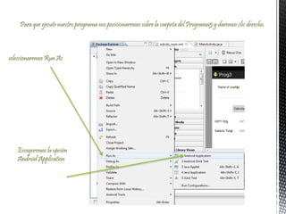 Para que ejecute nuestro programa nos posicionaremos sobre la carpeta del Programa5 y daremos clic derecho.
seleccionaremos Run As
Escogeremos la opción
Android Application
 