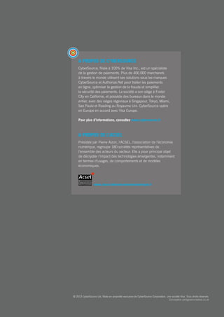 A propos de CyberSource
CyberSource, filiale à 100% de Visa Inc., est un spécialiste
de la gestion de paiements. Plus de 400.000 marchands
à travers le monde utilisent ses solutions sous les marques
CyberSource et Authorize.Net pour traiter les paiements
en ligne, optimiser la gestion de la fraude et simplifier
la sécurité des paiements. La société a son siège à Foster
City en Californie, et possède des bureaux dans le monde
entier, avec des sièges régionaux à Singapour, Tokyo, Miami,
Sao Paulo et Reading au Royaume Uni. CyberSource opère
en Europe en accord avec Visa Europe.
Pour plus d’informations, consultez www.cybersource.fr
A propos de l’ACSEL
Présidée par Pierre Alzon, l’ACSEL, l’association de l’économie
numérique, regroupe 180 sociétés représentatives de
l’ensemble des acteurs du secteur. Elle a pour principal objet
de décrypter l’impact des technologies émergentes, notamment
en termes d’usages, de comportements et de modèles
économiques.
www.associationeconomienumerique.fr
© 2013 CyberSource Ltd, filiale en propriété exclusive de CyberSource Corporation, une société Visa. Tous droits réservés.
Conception pinkgreencreative.co.uk
 