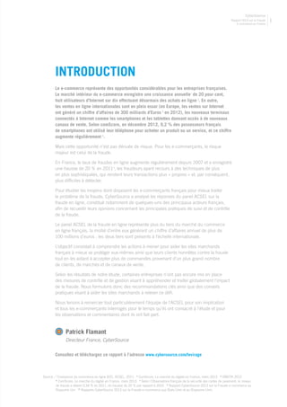 Rapport 2013 sur la Fraude
E-commerce en France
CyberSource
1
Le e-commerce représente des opportunités considérables pour les entreprises françaises.
Le marché intérieur du e-commerce enregistre une croissance annuelle i
de 20 pour cent,
huit utilisateurs d’Internet sur dix effectuant désormais des achats en ligne ii
. En outre,
les ventes en ligne internationales sont en plein essor (en Europe, les ventes sur Internet
ont généré un chiffre d’affaires de 300 milliards d’Euros iii
en 2012), les nouveaux terminaux
connectés à Internet comme les smartphones et les tablettes donnant accès à de nouveaux
canaux de vente. Selon comScore, en décembre 2012, 9,2 % des possesseurs français
de smartphones ont utilisé leur téléphone pour acheter un produit ou un service, et ce chiffre
augmente régulièrement iv
.
Mais cette opportunité n’est pas dénuée de risque. Pour les e-commerçants, le risque
majeur est celui de la fraude.
En France, le taux de fraudes en ligne augmente régulièrement depuis 2007 et a enregistré
une hausse de 20 % en 2011v
, les fraudeurs ayant recours à des techniques de plus
en plus sophistiquées, qui rendent leurs transactions plus « propres » et, par conséquent,
plus difficiles à détecter.
Pour étudier les moyens dont disposent les e-commerçants français pour mieux traiter
le problème de la fraude, CyberSource a analysé les réponses du panel ACSEL sur la
fraude en ligne, constitué notamment de quelques-uns des principaux acteurs français,
afin de recueillir leurs opinions concernant les principales pratiques de suivi et de contrôle
de la fraude.
Le panel ACSEL de la fraude en ligne représente plus du tiers du marché du commerce
en ligne français, la moitié d’entre eux générant un chiffre d’affaires annuel de plus de
100 millions d’euros ; les deux tiers sont présents à l’échelle internationale.
L’objectif consistait à comprendre les actions à mener pour aider les sites marchands
français à mieux se protéger eux-mêmes ainsi que leurs clients honnêtes contre la fraude
tout en les aidant à accepter plus de commandes provenant d’un plus grand nombre
de clients, de marchés et de canaux de vente.
Selon les résultats de notre étude, certaines entreprises n’ont pas encore mis en place
des mesures de contrôle et de gestion visant à appréhender et traiter globalement l’impact
de la fraude. Nous formulons donc des recommandations clés ainsi que des conseils
pratiques visant à aider les sites marchands à relever ce défi.
Nous tenons à remercier tout particulièrement l’équipe de l’ACSEL pour son implication
et tous les e-commerçants interrogés pour le temps qu’ils ont consacré à l’étude et pour
les observations et commentaires dont ils ont fait part.
Patrick Flamant
Directeur France, CyberSource	
INTRODUCTION
Source : i
Croissance du commerce en ligne B2C, ACSEL, 2011 ii
ComScore, Le marché du digital en France, mars 2013 iii
EMOTA 2012
iv
ComScore, Le marché du digital en France, mars 2013 v
Selon l’Observatoire français de la sécurité des cartes de paiement, le niveau
de fraude a atteint 0,34 % en 2011, en hausse de 20 % par rapport à 2010 vi
Rapport CyberSource 2013 sur la Fraude e-commerce au
Royaume Uni vii
Rapports CyberSource 2013 sur la Fraude e-commerce aux États-Unis et au Royaume-Unis
Consultez et téléchargez ce rapport à l’adresse www.cybersource.com/levirage
 