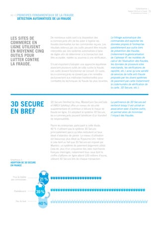 Rapport 2013 sur la Fraude
E-commerce en France
CyberSource
5
02.1 | PRINCIPES FONDAMENTAUX DE LA FRAUDE
Détection automatisée de la fraude
LES SITES DE
COMMERCE EN
LIGNE UTILISENT
EN MOYENNE CINQ
OUTILS POUR
LUTTER CONTRE
LA FRAUDE.
Le filtrage automatique des
commandes doit exploiter les
données propres à l’entreprise
parallèlement aux outils tiers
de prévention des fraudes
(notamment la géolocalisation
de l’adresse IP, les modèles de
calcul de l’évaluation des fraudes,
les données de plusieurs sites
marchands, les vérifications de
rapidité, etc.) ainsi qu’une variété
de services de lutte anti-fraude
proposés par les divers systèmes
de paiement par carte (notamment
le code/numéro de vérification de
la carte, 3D Secure, etc.).
De nombreux outils sont à la disposition des
e-commerçants afin de les aider à repérer les
fraudes éventuelles sur les commandes reçues. Les
résultats obtenus par ces outils peuvent être ensuite
interprétés par des systèmes automatisés à base
de règles afin de déterminer si la transaction doit
être acceptée, rejetée ou soumise à une vérification.
S’il est important d’adopter une approche équilibrée
associant plusieurs outils de lutte contre la fraude,
ces outils doivent fonctionner de concert. En outre,
les e-commerçants ne doivent pas s’en remettre
exclusivement aux méthodes traditionnelles pour
combattre les techniques de fraude les plus récentes.
3D Secure
en bref
3D Secure (Verified by Visa, MasterCard SecureCode
et AMEX SafeKey) offre un niveau de sécurité
supplémentaire et contribue à réduire le risque de
fraude en ligne. En adoptant le système 3D Secure,
les e-commerçants peuvent bénéficier d’un transfert
de responsabilité.
Parmi les entreprises participant à cette étude,
40 % n’utilisent pas le système 3D Secure,
principalement parce qu’elles redoutent un taux
élevé d’abandon de panier. Le niveau d’utilisation
est beaucoup plus élevé au Royaume-Uni, même
si cela tient au fait que 3D Secure est imposé par
Maestro, un système de paiement largement utilisé.
Cela dit, plus d’un cinquième des sites marchands
français interrogés, notamment tous ceux dont le
chiffre d’affaires en ligne atteint 100 millions d’euros,
utilisent 3D Secure lors de chaque transaction.
La pertinence de 3D Secure est
renforcé lorsqu’il est utilisé en
association avec d’autres outils,
et permet alors de minimiser
l’impact des fraudes.
21%
39%
40%
Graphique 2 :
Adoption de 3D Secure
en FrancE
Pour la totalité
des commandes
Partiellement
Pas du tout
 