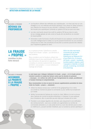 MESURES Á PRENDRE
Défense en 		
profondeur
•	 Les fraudeurs utilisent des méthodes plus sophistiquées : ne misez pas trop sur une 		
	 stratégie ou sur une méthode anti-fraude spécifique. Vous devez en utiliser plusieurs 		
	 pour détecter les menaces les plus récentes. L’utilisation d’outils de détection 			
	 des fraudes plus sophistiqués combinée au système 3D Secure peut vous aider.
•	Les sites marchands doivent tirer profit du système 3D Secure dans le cadre
de leur stratégie globale de lutte contre la fraude afin de bénéficier du transfert
de responsabilité.
•	Demandez à votre fournisseur d’outils anti-fraude de vous expliquer comment utiliser
ces outils intelligemment et veillez à ce qu’ils puissent fonctionner via une connexion
unique pour le client. Des procédures de sécurité successives peuvent être néfastes
pour l’expérience globale du client.
02.1 | PRINCIPES FONDAMENTAUX DE LA FRAUDE
Détection automatisée de la fraude
La fraude
« propre »
constitue la plus
forte menace
Il y a quelques années, CyberSource a étudié
l’impact de la fraude « propre », qui demeure un
réel problème.
Nous constatons que les fraudeurs utilisent des
méthodes toujours plus sophistiquées, et fournissent
des informations de paiement en apparence
complètes et correctes (autrement dit, les données
semblent « plus propres »), ce qui complique le
repérage de la fraude.
Selon les sites marchands
concernés par les études
réalisées en 2013 par
CyberSource au Royaume-Uni
et aux États-Unis, la menace
de fraude « propre » représente
la préoccupation majeure, avant
l’usurpation d’identité, la fraude
amicale, le phishing, les botnets
et le pharming.
MESURES Á PRENDRE
Accorder
la priorité
à la fraude
« propre »
Le seul moyen pour s’attaquer réellement à la fraude « propre » et à la fraude amicale
consiste à prendre en compte des facteurs autres que les données de paiement
« classiques » et à utiliser des outils tels que l’enregistrement du compte, parallèlement
à l’analyse historique et comportementale.
Nous recommandons la mise en œuvre de mesures supplémentaires permettant de mieux
traiter les fraudes « propres », notamment :
•	Utiliser les réseaux sociaux pour confirmer le lieu géographique d’un client,
son activité au moment de passer la commande ou pour vérifier tout simplement
qu’il existe.
•	Vérifier l’ancienneté de l’adresse de courriel du client. Même si le nom se trouve
dans l’adresse de courriel et semble authentique, si l’adresse n’a que quelques
jours d’existence, elle n’a peut-être pas été créée par le titulaire de la carte.
•	Procéder à une analyse régulière des données, pas uniquement à une vérification
des remboursements : avez-vous constaté une augmentation du nombre de
commandes adressées à un code postal donné au cours des derniers jours ou bien
un intérêt accru, pouvant sembler inhabituel, pour un produit ou service spécifique ?
 