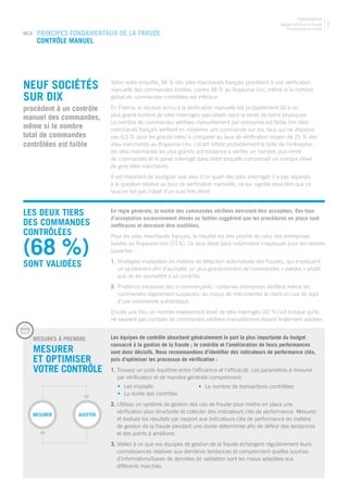 Rapport 2013 sur la Fraude
E-commerce en France
CyberSource
7
02.2 | PRINCIPES FONDAMENTAUX DE LA FRAUDE
Contrôle manuel
NEUF SOCIÉTÉS
SUR DIX
procèdent à un contrôle
manuel des commandes,
même si le nombre
total de commandes
contrôlées est faible
Selon notre enquête, 94 % des sites marchands français procèdent à une vérification
manuelle des commandes traitées, contre 58 % au Royaume-Uni, même si le nombre
global de commandes contrôlées est inférieur.
En France, le recours accru à la vérification manuelle est probablement dû à un
plus grand nombre de sites interrogés spécialisés dans la vente de biens physiques.
Le nombre de commandes vérifiées manuellement par entreprise est faible (les sites
marchands français vérifient en moyenne une commande sur dix, taux qui ne dépasse
pas 6,5 % pour les grands sites) à comparer au taux de vérification moyen de 25 % des
sites marchands au Royaume-Uni. L’écart reflète probablement la taille de l’entreprise :
les sites marchands les plus grands ont tendance à vérifier un nombre plus limité
de commandes et le panel interrogé dans notre enquête comprenait un nombre élevé
de gros sites marchands.
Il est important de souligner que plus d’un quart des sites interrogés n’a pas répondu
à la question relative au taux de vérification manuelle, ce qui signifie peut-être que ce
taux ne fait pas l’objet d’un suivi très étroit.
LES DEUX TIERS
DES COMMANDES
CONTRÔLÉES
(68 %)
SONT VALIDÉES
	MESURES Á PRENDRE
	Mesurer
et optimiser
votre contrôle
Les équipes de contrôle absorbent généralement la part la plus importante du budget
consacré à la gestion de la fraude ; le contrôle et l’amélioration de leurs performances
sont donc décisifs. Nous recommandons d’identifier des indicateurs de performance clés,
puis d’optimiser les processus de vérification :
1. Trouvez un juste équilibre entre l’efficience et l’efficacité. Les paramètres à mesurer
par vérificateur et de manière générale comprennent:
	 •	 Les impayés
	 •	 La durée des contrôles
2. Utilisez un système de gestion des cas de fraude pour mettre en place une
vérification plus structurée et collecter des indicateurs clés de performance. Mesurez
et évaluez les résultats par rapport aux indicateurs clés de performance en matière
de gestion de la fraude pendant une durée déterminée afin de définir des tendances
et des points à améliorer.
3. Veillez à ce que vos équipes de gestion de la fraude échangent régulièrement leurs
connaissances relatives aux dernières tendances et comprennent quelles sources
d’informations/bases de données de validation sont les mieux adaptées aux
différents marchés.
Mesurer Ajuster
En règle générale, la moitié des commandes vérifiées devraient être acceptées. Des taux
d’acceptation excessivement élevés ou faibles suggèrent que les procédures en place sont
inefficaces et devraient être modifiées.
Pour les sites marchands français, le résultat est très proche de celui des entreprises
basées au Royaume-Uni (71%). Ce taux élevé peut notamment s’expliquer pour les raisons
suivantes :
1.	Stratégies inadaptées en matière de détection automatisée des fraudes, qui impliquent
un ajustement afin d’accepter un plus grand nombre de commandes « valides » plutôt
que de les soumettre à un contrôle;
2.	Prudence excessive des e-commerçants : certaines entreprises vérifient même les
commandes légèrement suspectes, au risque de mécontenter le client en cas de rejet
d’une commande authentique.
Encore une fois, un nombre relativement élevé de sites interrogés (42 %) ont indiqué qu’ils
ne savaient pas combien de commandes vérifiées manuellement étaient finalement validées.
•	 Le nombre de transactions contrôlées
 