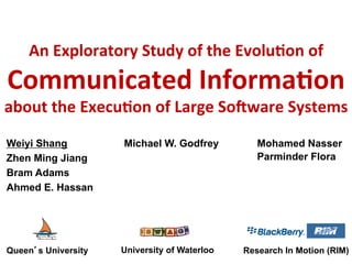 An	
  Exploratory	
  Study	
  of	
  the	
  Evolu4on	
  of	
  
Communicated	
  Informa4on	
  
about	
  the	
  Execu4on	
  of	
  Large	
  So=ware	
  Systems	
  	
  
Weiyi Shang
Zhen Ming Jiang
Bram Adams
Ahmed E. Hassan
Michael W. Godfrey
University of Waterloo
Queen’s University	
  
Mohamed Nasser
Parminder Flora
Research In Motion (RIM)
 