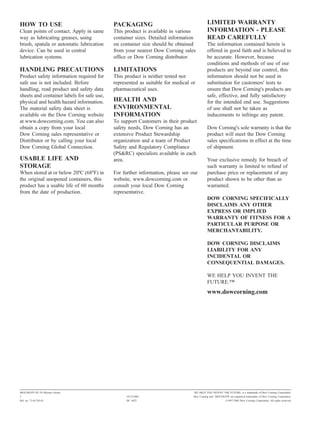 HOW TO USE                                  PACKAGING                                      LIMITED WARRANTY
Clean points of contact. Apply in same      This product is available in various           INFORMATION - PLEASE
way as lubricating greases, using           container sizes. Detailed information          READ CAREFULLY
brush, spatula or automatic lubrication     on container size should be obtained           The information contained herein is
device. Can be used in central              from your nearest Dow Corning sales            offered in good faith and is believed to
lubrication systems.                        office or Dow Corning distributor.             be accurate. However, because
                                                                                           conditions and methods of use of our
HANDLING PRECAUTIONS                        LIMITATIONS                                    products are beyond our control, this
Product safety information required for     This product is neither tested nor             information should not be used in
safe use is not included. Before            represented as suitable for medical or         substitution for customers' tests to
handling, read product and safety data      pharmaceutical uses.                           ensure that Dow Corning's products are
sheets and container labels for safe use,                                                  safe, effective, and fully satisfactory
physical and health hazard information.     HEALTH AND                                     for the intended end use. Suggestions
The material safety data sheet is           ENVIRONMENTAL                                  of use shall not be taken as
available on the Dow Corning website        INFORMATION                                    inducements to infringe any patent.
at www.dowcorning.com. You can also         To support Customers in their product
obtain a copy from your local               safety needs, Dow Corning has an               Dow Corning's sole warranty is that the
Dow Corning sales representative or         extensive Product Stewardship                  product will meet the Dow Corning
Distributor or by calling your local        organization and a team of Product             sales specifications in effect at the time
Dow Corning Global Connection.              Safety and Regulatory Compliance               of shipment.
                                            (PS&RC) specialists available in each
USABLE LIFE AND                             area.                                          Your exclusive remedy for breach of
STORAGE                                                                                    such warranty is limited to refund of
When stored at or below 20ºC (68ºF) in      For further information, please see our        purchase price or replacement of any
the original unopened containers, this      website, www.dowcorning.com or                 product shown to be other than as
product has a usable life of 60 months      consult your local Dow Corning                 warranted.
from the date of production.                representative.
                                                                                           DOW CORNING SPECIFICALLY
                                                                                           DISCLAIMS ANY OTHER
                                                                                           EXPRESS OR IMPLIED
                                                                                           WARRANTY OF FITNESS FOR A
                                                                                           PARTICULAR PURPOSE OR
                                                                                           MERCHANTABILITY.

                                                                                           DOW CORNING DISCLAIMS
                                                                                           LIABILITY FOR ANY
                                                                                           INCIDENTAL OR
                                                                                           CONSEQUENTIAL DAMAGES.

                                                                                           WE HELP YOU INVENT THE
                                                                                           FUTURE."
                                                                                           www.dowcorning.com




MOLYKOTE PG 54 Silicone Grease                                                   WE HELP YOU INVENT THE FUTURE. is a trademark of Dow Corning Corporation.
2                                                 18/12/2002                     Dow Corning and MOLYKOTE are registered trademarks of Dow Corning Corporation.
Ref. no. 71-0133E-01                              DC 4422                                                 ©1997-2002 Dow Corning Corporation. All rights reserved.
 
