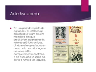 Arte Moderna
 Em um período repleto de
agitações, os intelectuais
brasileiros se viram em um
momento em que
precisavam abandonar os
valores estéticos antigos,
ainda muito apreciados em
nosso país, para dar lugar a
um novo estilo
completamente contrário,
e do qual, não se sabia ao
certo o rumo a ser seguido.
 