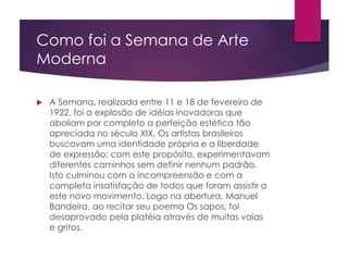 Como foi a Semana de Arte
Moderna
 A Semana, realizada entre 11 e 18 de fevereiro de
1922, foi a explosão de idéias inovadoras que
aboliam por completo a perfeição estética tão
apreciada no século XIX. Os artistas brasileiros
buscavam uma identidade própria e a liberdade
de expressão; com este propósito, experimentavam
diferentes caminhos sem definir nenhum padrão.
Isto culminou com a incompreensão e com a
completa insatisfação de todos que foram assistir a
este novo movimento. Logo na abertura, Manuel
Bandeira, ao recitar seu poema Os sapos, foi
desaprovado pela platéia através de muitas vaias
e gritos.
 