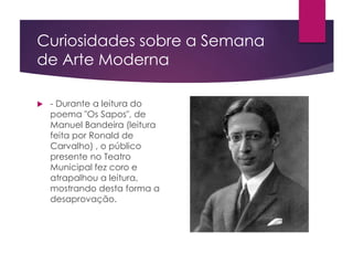 Curiosidades sobre a Semana
de Arte Moderna
 - Durante a leitura do
poema "Os Sapos", de
Manuel Bandeira (leitura
feita por Ronald de
Carvalho) , o público
presente no Teatro
Municipal fez coro e
atrapalhou a leitura,
mostrando desta forma a
desaprovação.
 