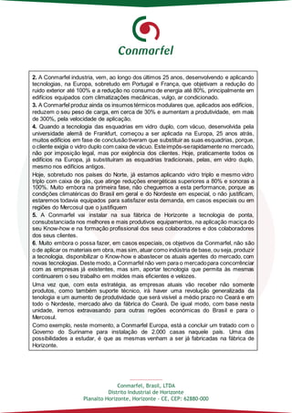 Conmarfel, Brasil, LTDA
Distrito Industrial de Horizonte
Planalto Horizonte, Horizonte - CE, CEP: 62880-000
2. A Conmarfel industria, vem, ao longo dos últimos 25 anos, desenvolvendo e aplicando
tecnologias, na Europa, sobretudo em Portugal e França, que objetivam a redução do
ruido exterior até 100% e a redução no consumo de energia até 80%, principalmente em
edifícios equipados com climatizações mecânicas, vulgo, ar condicionado.
3. A Conmarfel produz ainda os insumos térmicos modulares que, aplicados aos edifícios,
reduzem o seu peso de carga, em cerca de 30% e aumentam a produtividade, em mais
de 300%, pela velocidade de aplicação.
4. Quando a tecnologia das esquadrias em vidro duplo, com vácuo, desenvolvida pela
universidade alemã de Frankfurt, começou a ser aplicada na Europa, 25 anos atrás,
muitos edifícios em fase de conclusão tiveram que substituir as suas esquadrias, porque,
o cliente exigia o vidro duplo com caixa de vácuo. Esteimpôs-serapidamente no mercado,
não por imposição legal, mas por exigência dos clientes. Hoje, praticamente todos os
edifícios na Europa, já substituíram as esquadrias tradicionais, pelas, em vidro duplo,
mesmo nos edifícios antigos.
Hoje, sobretudo nos países do Norte, já estamos aplicando vidro triplo e mesmo vidro
triplo com caixa de gás, que atinge reduções energéticas superiores a 80% e sonoras a
100%. Muito embora na primeira fase, não cheguemos a esta performance, porque as
condições climatéricas do Brasil em geral e do Nordeste em especial, o não justificam,
estaremos todavia equipados para satisfazer esta demanda, em casos especiais ou em
regiões do Mercosul que o justifiquem
5. A Conmarfel vai instalar na sua fábrica de Horizonte a tecnologia de ponta,
consubstanciada nos melhores e mais produtivos equipamentos, na aplicação maciça do
seu Know-how e na formação profissional dos seus colaboradores e dos colaboradores
dos seus clientes.
6. Muito embora o possa fazer, em casos especiais, os objetivos da Conmarfel, não são
o de aplicar os materiais em obra, mas sim, atuar como indústria de base, ou seja, produzir
a tecnologia, disponibilizar o Know-how e abastecer os atuais agentes do mercado, com
novas tecnologias. Deste modo, a Conmarfel não vem para o mercadopara concorrênciar
com as empresas já existentes, mas sim, aportar tecnologia que permita às mesmas
continuarem o seu trabalho em moldes mais eficientes e velozes.
Uma vez que, com esta estratégia, as empresas atuais vão receber não somente
produtos, como também suporte técnico, irá haver uma revolução generalizada da
tenologia e um aumento de produtividade que será visível a médio prazo no Ceará e em
todo o Nordeste, mercado alvo da fábrica do Ceará. De igual modo, com base nesta
unidade, iremos extravasando para outras regiões económicas do Brasil e para o
Mercosul.
Como exemplo, neste momento, a Conmarfel Europa, está a concluir um tratado com o
Governo do Suriname para instalação de 2.000 casas naquele país. Uma das
possibilidades a estudar, é que as mesmas venham a ser já fabricadas na fábrica de
Horizonte.
 