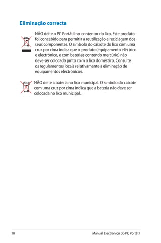 10 Manual Electrónico do PC Portátil
Eliminação correcta
NÃO deite o PC Portátil no contentor do lixo. Este produto
foi concebido para permitir a reutilização e reciclagem dos
seus componentes. O símbolo do caixote do lixo com uma
cruz por cima indica que o produto (equipamento eléctrico
e electrónico, e com baterias contendo mercúrio) não
deve ser colocado junto com o lixo doméstico. Consulte
os regulamentos locais relativamente à eliminação de
equipamentos electrónicos.
NÃO deite a bateria no lixo municipal. O símbolo do caixote
com uma cruz por cima indica que a bateria não deve ser
colocada no lixo municipal.
 