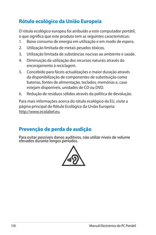 100 Manual Electrónico do PC Portátil
Rótulo ecológico da União Europeia
O rótulo ecológico europeu foi atribuído a este computador portátil,
o que significa que este produto tem as seguintes características:
1.	 Baixo consumo de energia em utilização e em modo de espera.
2.	 Utilização limitada de metais pesados tóxicos.
3.	 Utilização limitada de substâncias nocivas ao ambiente e saúde.
4.	 Diminuição da utilização dos recursos naturais através do
encorajamento à reciclagem.
5.	 Concebido para fáceis actualizações e maior duração através
da disponibilização de componentes de substituição como
baterias, fontes de alimentação, teclados, memórias e, caso
estejam disponíveis, unidades de CD ou DVD.
6.	 Redução de resíduos sólidos através da política de devolução.
Para mais informações acerca do rótulo ecológico da EU, visite a
página principal do Rótulo Ecológico da União Europeia:
http://www.ecolabel.eu.
Prevenção de perda de audição
Para evitar possíveis danos auditivos, não utilize níveis de volume
elevados durante longos períodos.
 