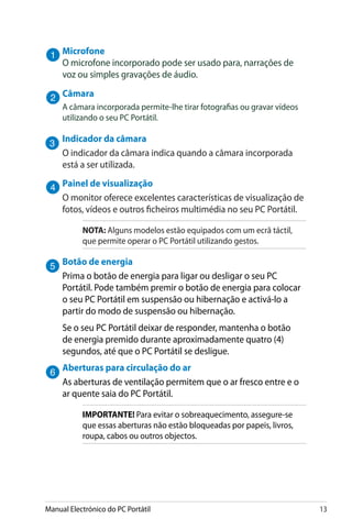 Manual Electrónico do PC Portátil 13
Microfone
O microfone incorporado pode ser usado para, narrações de
voz ou simples gravações de áudio.
Câmara
A câmara incorporada permite-lhe tirar fotografias ou gravar vídeos
utilizando o seu PC Portátil.
Indicador da câmara
O indicador da câmara indica quando a câmara incorporada
está a ser utilizada.
Painel de visualização
O monitor oferece excelentes características de visualização de
fotos, vídeos e outros ficheiros multimédia no seu PC Portátil.
NOTA: Alguns modelos estão equipados com um ecrã táctil,
que permite operar o PC Portátil utilizando gestos.
Botão de energia
Prima o botão de energia para ligar ou desligar o seu PC
Portátil. Pode também premir o botão de energia para colocar
o seu PC Portátil em suspensão ou hibernação e activá-lo a
partir do modo de suspensão ou hibernação.
Se o seu PC Portátil deixar de responder, mantenha o botão
de energia premido durante aproximadamente quatro (4)
segundos, até que o PC Portátil se desligue.
Aberturas para circulação do ar
As aberturas de ventilação permitem que o ar fresco entre e o
ar quente saia do PC Portátil.
IMPORTANTE! Para evitar o sobreaquecimento, assegure-se
que essas aberturas não estão bloqueadas por papeis, livros,
roupa, cabos ou outros objectos.
 