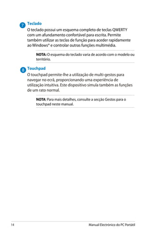 14 Manual Electrónico do PC Portátil
Teclado
O teclado possui um esquema completo de teclas QWERTY
com um afundamento confortável para escrita. Permite
também utilizar as teclas de função para aceder rapidamente
ao Windows® e controlar outras funções multimédia.
NOTA: O esquema do teclado varia de acordo com o modelo ou
território.
Touchpad
O touchpad permite-lhe a utilização de multi-gestos para
navegar no ecrã, proporcionando uma experiência de
utilização intuitiva. Este dispositivo simula também as funções
de um rato normal.
NOTA: Para mais detalhes, consulte a secção Gestos para o
touchpad neste manual.
 