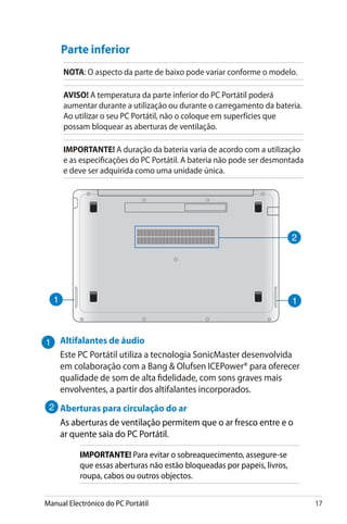 Manual Electrónico do PC Portátil 17
Parte inferior
NOTA: O aspecto da parte de baixo pode variar conforme o modelo.
AVISO! A temperatura da parte inferior do PC Portátil poderá
aumentar durante a utilização ou durante o carregamento da bateria.
Ao utilizar o seu PC Portátil, não o coloque em superfícies que
possam bloquear as aberturas de ventilação.
IMPORTANTE! A duração da bateria varia de acordo com a utilização
e as especificações do PC Portátil. A bateria não pode ser desmontada
e deve ser adquirida como uma unidade única.
Altifalantes de áudio
Este PC Portátil utiliza a tecnologia SonicMaster desenvolvida
em colaboração com a Bang  Olufsen ICEPower® para oferecer
qualidade de som de alta fidelidade, com sons graves mais
envolventes, a partir dos altifalantes incorporados.
Aberturas para circulação do ar
As aberturas de ventilação permitem que o ar fresco entre e o
ar quente saia do PC Portátil.
IMPORTANTE! Para evitar o sobreaquecimento, assegure-se
que essas aberturas não estão bloqueadas por papeis, livros,
roupa, cabos ou outros objectos.
 