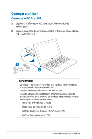 22 Manual Electrónico do PC Portátil
Começar a utilizar
Carregar o PC Portátil.
A.	 Ligue o transformador AC a uma tomada eléctrica de
100V~240V.
B.	 Ligue o conector de alimentação DC à entrada de alimentação
(DC) do PC Portátil.
IMPORTANTE!
•	 Certifique-se de que o seu PC Portátil está ligado ao transformador de
energia antes de o ligar pela primeira vez.
•	 Utilize o transformador fornecido com o PC Portátil.
•	 Quando utilizar o PC Portátil com o transformador, a tomada
eléctrica deverá estar próxima da unidade e facilmente acessível.
•	 Informação sobre o transformador:
	 -	 Tensão de entrada:�����������100–240Vac
	 -	 Frequência de entrada: ��������50–60Hz
	 -	 Potência da corrente de saída:  1,75A máx. (33W)
	 -	 Potência da tensão de saída:�����19Vdc
 
