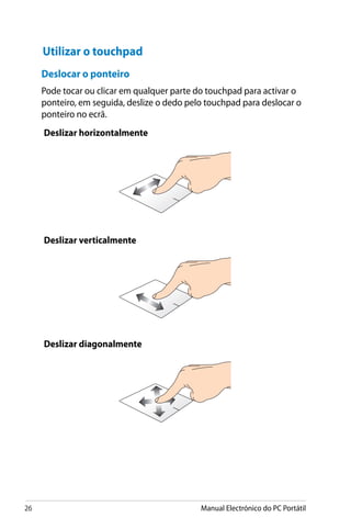 26 Manual Electrónico do PC Portátil
Deslocar o ponteiro
Pode tocar ou clicar em qualquer parte do touchpad para activar o
ponteiro, em seguida, deslize o dedo pelo touchpad para deslocar o
ponteiro no ecrã.
Utilizar o touchpad
Deslizar horizontalmente
Deslizar verticalmente
Deslizar diagonalmente
 