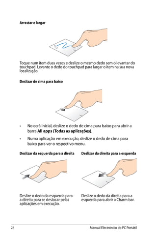 28 Manual Electrónico do PC Portátil
Arrastar e largar
Toque num item duas vezes e deslize o mesmo dedo sem o levantar do
touchpad. Levante o dedo do touchpad para largar o item na sua nova
localização.
Deslizar de cima para baixo
•	 No ecrã Inicial, deslize o dedo de cima para baixo para abrir a
barra All apps (Todas as aplicações).
•	 Numa aplicação em execução, deslize o dedo de cima para
baixo para ver o respectivo menu.
Deslizar da esquerda para a direita Deslizar da direita para a esquerda
Deslize o dedo da esquerda para
a direita para se deslocar pelas
aplicações em execução.
Deslize o dedo da direita para a
esquerda para abrir a Charm bar.
 