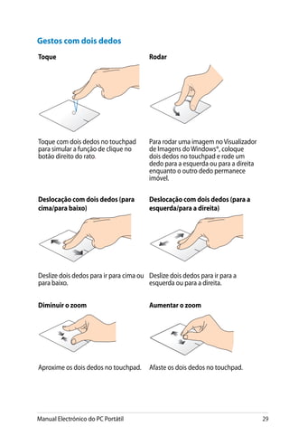 Manual Electrónico do PC Portátil 29
Gestos com dois dedos
Toque Rodar
Toque com dois dedos no touchpad
para simular a função de clique no
botão direito do rato.
Para rodar uma imagem no Visualizador
de Imagens do Windows®, coloque
dois dedos no touchpad e rode um
dedo para a esquerda ou para a direita
enquanto o outro dedo permanece
imóvel.
Deslocação com dois dedos (para
cima/para baixo)
Deslocação com dois dedos (para a
esquerda/para a direita)
Deslize dois dedos para ir para cima ou
para baixo.
Deslize dois dedos para ir para a
esquerda ou para a direita.
Diminuir o zoom Aumentar o zoom
Aproxime os dois dedos no touchpad. Afaste os dois dedos no touchpad.
 