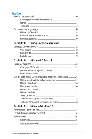 Manual Electrónico do PC Portátil 
Índice
Acerca deste manual.......................................................................................... 6
Convenções utilizadas neste manual.........................................................7
Ícones	 ...............................................................................................................7
Tipografia.............................................................................................................7
Precauções de segurança................................................................................. 8
Utilizar o PC Portátil..........................................................................................8
Cuidados a ter com o PC Portátil.................................................................9
Eliminação correcta........................................................................................10
Capítulo 1: 	 Configuração do hardware
Conheça o seu PC Portátil..............................................................................12
Vista superior....................................................................................................12
Lado Direito.......................................................................................................18
Lado Esquerdo..................................................................................................19
Capítulo 2: 	 Utilizar o PC Portátil
Começar a utilizar.............................................................................................22
Carregar o PC Portátil.....................................................................................22
Levante para abrir o painel do monitor...................................................23
Prima o botão Iniciar......................................................................................23
Gestos para o ecrã táctil (em alguns modelos) e touchpad..............24
Utilizar o ecrã táctil (em alguns modelos)..............................................24
Utilizar o touchpad.........................................................................................26
Deslocar o ponteiro........................................................................................26
Gestos com um dedo.....................................................................................27
Utilizar o teclado..............................................................................................31
Teclas de função...............................................................................................31
Teclas de função para aplicações ASUS...................................................32
Teclas do Windows® 8 (em alguns modelos).........................................32
Capítulo 3: 	 Utilizar oWindows® 8
Arrancar pela primeira vez.............................................................................34
Ecrã de bloqueio do Windows® 8................................................................34
IU Windows®........................................................................................................35
Ecrã Inicial...........................................................................................................35
Aplicações Windows®...................................................................................35
 