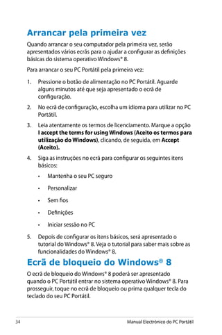 34 Manual Electrónico do PC Portátil
Arrancar pela primeira vez
Quando arrancar o seu computador pela primeira vez, serão
apresentados vários ecrãs para o ajudar a configurar as definições
básicas do sistema operativo Windows® 8.
Para arrancar o seu PC Portátil pela primeira vez:
1.	 Pressione o botão de alimentação no PC Portátil. Aguarde
alguns minutos até que seja apresentado o ecrã de
configuração.
2.	 No ecrã de configuração, escolha um idioma para utilizar no PC
Portátil.
3.	 Leia atentamente os termos de licenciamento. Marque a opção
I accept the terms for using Windows (Aceito os termos para
utilização do Windows), clicando, de seguida, em Accept
(Aceito).
4.	 Siga as instruções no ecrã para configurar os seguintes itens
básicos:
•	 Mantenha o seu PC seguro
•	 Personalizar
•	 Sem fios
•	 Definições
•	 Iniciar sessão no PC
5.	 Depois de configurar os itens básicos, será apresentado o
tutorial do Windows® 8. Veja o tutorial para saber mais sobre as
funcionalidades do Windows® 8.
Ecrã de bloqueio do Windows®
8
O ecrã de bloqueio do Windows® 8 poderá ser apresentado
quando o PC Portátil entrar no sistema operativo Windows® 8. Para
prosseguir, toque no ecrã de bloqueio ou prima qualquer tecla do
teclado do seu PC Portátil.
 