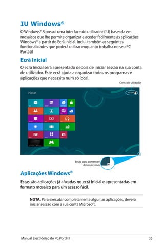 Manual Electrónico do PC Portátil 35
Aplicações Windows®
Estas são aplicações já afixadas no ecrã Inicial e apresentadas em
formato mosaico para um acesso fácil.
NOTA: Para executar completamente algumas aplicações, deverá
iniciar sessão com a sua conta Microsoft.
IU Windows®
O Windows® 8 possui uma interface do utilizador (IU) baseada em
mosaicos que lhe permite organizar e aceder facilmente às aplicações
Windows® a partir do Ecrã Inicial. Inclui também as seguintes
funcionalidades que poderá utilizar enquanto trabalha no seu PC
Portátil
Ecrã Inicial
O ecrã Inicial será apresentado depois de iniciar sessão na sua conta
de utilizador. Este ecrã ajuda a organizar todos os programas e
aplicações que necessita num só local.
Conta de utilizador
Botão para aumentar/
diminuir zoom
 
