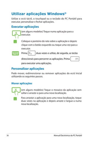 38 Manual Electrónico do PC Portátil
Utilizar aplicações �������Windows®
Utilize o ecrã táctil, o touchpad ou o teclado do PC Portátil para
executar, personalizar e fechar aplicações.
Executar aplicações
(em alguns modelos) Toque numa aplicação para a
executar.
Coloque o ponteiro do rato sobre a aplicação e depois
clique com o botão esquerdo ou toque uma vez para a
executar.
Prima duas vezes e utilize, de seguida, as teclas
direccionais para percorrer as aplicações. Prima
para executar uma aplicação.
(em alguns modelos) Toque o mosaico da aplicação sem
soltar e arraste-o para uma nova localização.
Para arrastar a aplicação para uma nova localização, toque
duas vezes na aplicação e depois arraste e largue-a numa
nova localização.
Mover aplicações
Personalizar aplicações
Pode mover, redimensionar ou remover aplicações do ecrã Inicial
utilizando os seguintes passos.
 