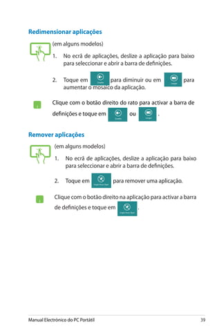 Manual Electrónico do PC Portátil 39
Redimensionar aplicações
(em alguns modelos)
1. 	 No ecrã de aplicações, deslize a aplicação para baixo
para seleccionar e abrir a barra de definições.
2.	 Toque em� para diminuir ou em� para
aumentar o mosaico da aplicação.
Clique com o botão direito do rato para activar a barra de
definições e toque em� ���ou� .
(em alguns modelos)
1. 	 No ecrã de aplicações, deslize a aplicação para baixo
para seleccionar e abrir a barra de definições.
2.	���������Toque em� ���������������������������para remover uma aplicação.
Clique com o botão direito na aplicação para activar a barra
de definições e toque em� .
Remover aplicações
 