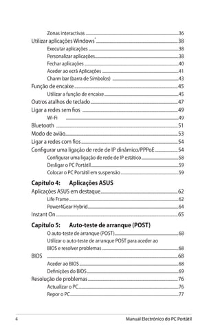 Manual Electrónico do PC Portátil
Zonas interactivas...........................................................................................36
Utilizar aplicações Windows®
.........................................................................38
Executar aplicações........................................................................................38
Personalizar aplicações.................................................................................38
Fechar aplicações............................................................................................40
Aceder ao ecrã Aplicações...........................................................................41
Charm bar (barra de Símbolos) .................................................................43
Função de encaixe............................................................................................45
Utilizar a função de encaixe.........................................................................45
Outros atalhos de teclado..............................................................................47
Ligar a redes sem fios .....................................................................................49
Wi-Fi	 .............................................................................................................49
Bluetooth ............................................................................................................51
Modo de avião...................................................................................................53
Ligar a redes com fios......................................................................................54
Configurar uma ligação de rede de IP dinâmico/PPPoE.....................54
Configurar uma ligação de rede de IP estático.....................................58
Desligar o PC Portátil......................................................................................59
Colocar o PC Portátil em suspensão.........................................................59
Capítulo 4: 	 Aplicações ASUS
Aplicações ASUS em destaque.....................................................................62
Life Frame...........................................................................................................62
Power4Gear Hybrid........................................................................................64
Instant On............................................................................................................65
Capítulo 5: 	 Auto-teste de arranque (POST)
O auto-teste de arranque (POST)..............................................................68
Utilizar o auto-teste de arranque POST para aceder ao
BIOS e resolver problemas...........................................................................68
BIOS	 ....................................................................................................................68
Aceder ao BIOS.................................................................................................68
Definições do BIOS..........................................................................................69
Resolução de problemas................................................................................76
Actualizar o PC..................................................................................................76
Repor o PC..........................................................................................................77
 