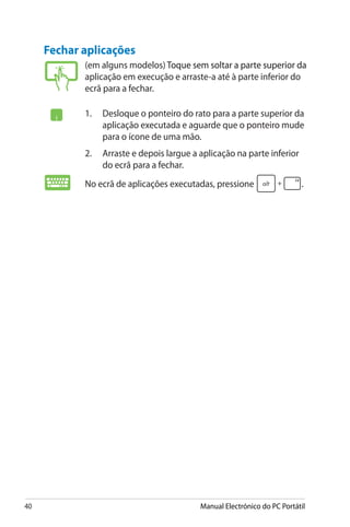 40 Manual Electrónico do PC Portátil
Fechar aplicações
(em alguns modelos)���������������������������������������������������������������������������Toque sem soltar a parte superior da
aplicação em execução e arraste-a até à parte inferior do
ecrã para a fechar.
1.	 Desloque o ponteiro do rato para a parte superior da
aplicação executada e aguarde que o ponteiro mude
para o ícone de uma mão.
2.	 Arraste e depois largue a aplicação na parte inferior
do ecrã para a fechar.
No ecrã de aplicações executadas, pressione� .
 