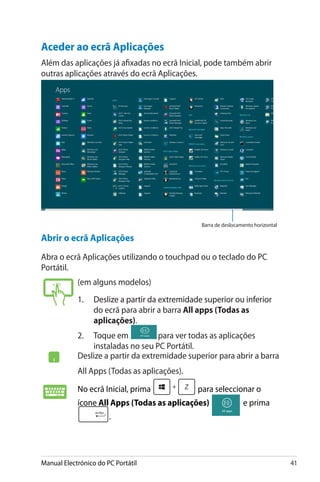 Manual Electrónico do PC Portátil 41
Aceder ao ecrã Aplicações
Além das aplicações já afixadas no ecrã Inicial, pode também abrir
outras aplicações através do ecrã Aplicações.
Barra de deslocamento horizontal
Abrir o ecrã Aplicações
Abra o ecrã Aplicações utilizando o touchpad ou o teclado do PC
Portátil.
(em alguns modelos)
1.	�����������������������������������������������������Deslize a partir da extremidade superior ou inferior
do ecrã para abrir a barra All apps (Todas as
aplicações).
2.	���������Toque em� para ver todas as aplicações
instaladas no seu PC Portátil.
Deslize a partir da extremidade superior para abrir a barra
All Apps (Todas as aplicações).
No ecrã Inicial, prima para seleccionar o
ícone All Apps (Todas as aplicações) e prima
.
 