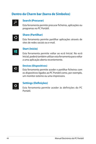 44 Manual Electrónico do PC Portátil
Search (Procurar)
Esta ferramenta permite procurar ficheiros, aplicações ou
programas no PC Portátil.
Share (Partilhar)
Esta ferramenta permite partilhar aplicações através de
sites de redes sociais ou e-mail.
Start (Início)
Esta ferramenta permite voltar ao ecrã Inicial. No ecrã
Inicial,poderátambémutilizarestaferramentaparavoltar
a uma aplicação aberta recentemente.
Devices (Dispositivos)
Esta ferramenta permite aceder e partilhar ficheiros com
os dispositivos ligados ao PC Portátil como, por exemplo,
um monitor externo ou uma impressora.
Settings (Definições)
Esta ferramenta permite aceder às definições do PC
Portátil.
Dentro da Charm bar (barra de Símbolos)
 