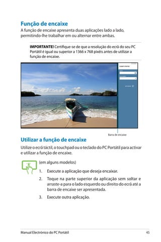 Manual Electrónico do PC Portátil 45
Função de encaixe
A função de encaixe apresenta duas aplicações lado a lado,
permitindo-lhe trabalhar em ou alternar entre ambas.
IMPORTANTE! Certifique-se de que a resolução do ecrã do seu PC
Portátil é igual ou superior a 1366 x 768 pixéis antes de utilizar a
função de encaixe.
Utilizar a função de encaixe
Utilize o ecrã táctil, o touchpad ou o teclado do PC Portátil para activar
e utilizar a função de encaixe.
Barra de encaixe
(em alguns modelos)
1.	����������������������������������������Execute a aplicação que deseja encaixar.
2.	��������������������������������������������������Toque na parte superior da aplicação sem soltar e
arraste-a para o lado esquerdo ou direito do ecrã até a
barra de encaixe ser apresentada.
3.	������������������������Execute outra aplicação.
 