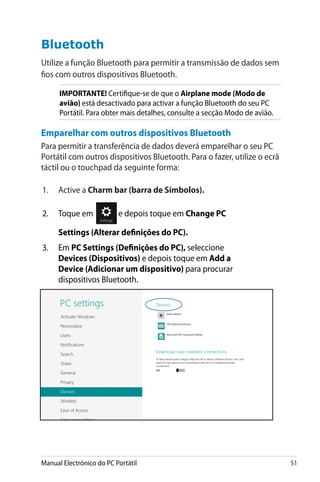 Manual Electrónico do PC Portátil 51
Bluetooth
Utilize a função Bluetooth para permitir a transmissão de dados sem
fios com outros dispositivos Bluetooth.
IMPORTANTE! Certifique-se de que o Airplane mode (Modo de
avião) está desactivado para activar a função Bluetooth do seu PC
Portátil. Para obter mais detalhes, consulte a secção Modo de avião.
Emparelhar com outros dispositivos Bluetooth
Para permitir a transferência de dados deverá emparelhar o seu PC
Portátil com outros dispositivos Bluetooth. Para o fazer, utilize o ecrã
táctil ou o touchpad da seguinte forma:
1.	 Active a Charm bar (barra de Símbolos).
2.	 Toque em e depois toque em Change PC
Settings (Alterar definições do PC).
3.	���Em PC Settings (Definições do PC), seleccione
Devices (Dispositivos) e depois toque em Add a
Device (Adicionar um dispositivo) para procurar
dispositivos Bluetooth.
 